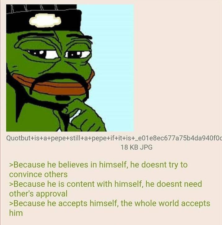 Quotbut+is+a+pepe+still+a+pepe+if+it+is+_e01e8ec677a75b4da940f0c 18 KB JPG >Because he believes in himself, he doesnt try to convince others >Because he is content with himself, he doesnt need other's approval >Because he accepts himself, the whole world accepts him