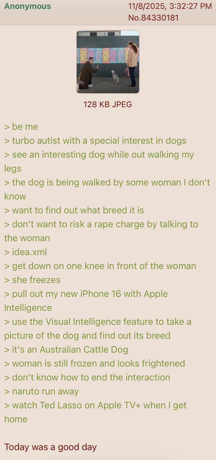 Anonymous 11/8/2025, 3:32:27 PM No.84330181 128 KB JPEG > be me > turbo autist with a special interest in dogs > see an interesting dog while out walking my legs > the dog is being walked by some woman I don't know > want to find out what breed it is > don't want to risk a r--- charge by talking to the woman > idea.xml > get down on one knee in front of the woman > she freezes > pull out my new iPhone 16 with Apple Intelligence > use the Visual Intelligence feature to take a picture of the dog and find out its breed > it's an Australian Cattle Dog > woman is still frozen and looks frightened > don't know how to end the interaction > naruto run away > watch Ted Lasso on Apple TV+ when I get home Today was a good day
