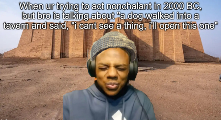When ur trying to act nonchalant in 2000 BC, but bro is talking about "a dog walked into a tavern and said, "I cant see a thing, i'll open this one"