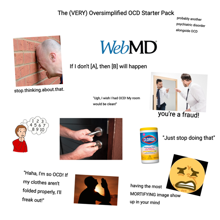 The (VERY) Oversimplified OCD Starter Pack probably another psychiatric disorder alongside OCD stop.thinking.about.that. 1 2 3 4567 8 9 10 WebMD If I don't [A], then [B] will happen "Ugh, I wish I had OCD! My room would be clean!" you're a fraud! CLOROX Disinfecting Wipes "Just stop doing that" "Haha, I'm so OCD! If my clothes aren't folded properly, I'll freak out!" having the most MORTIFYING image show up in your mind