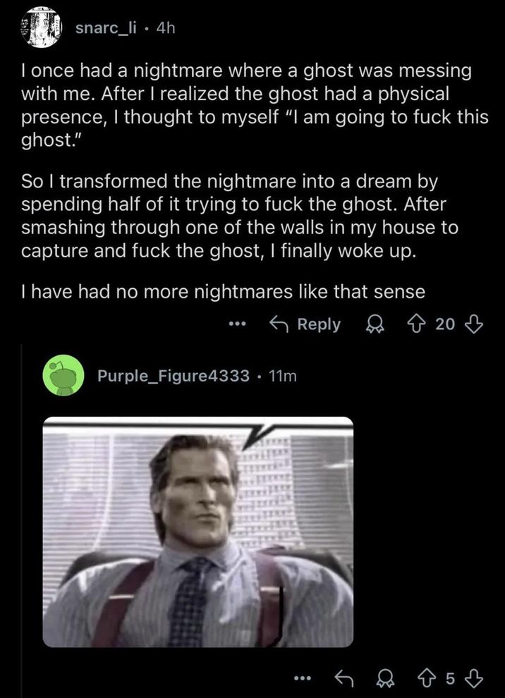 snarc_li⚫ 4h I once had a nightmare where a ghost was messing with me. After I realized the ghost had a physical presence, I thought to myself "I am going to f--- this ghost." So I transformed the nightmare into a dream by spending half of it trying to f--- the ghost. After smashing through one of the walls in my house to capture and f--- the ghost, I finally woke up. I have had no more nightmares like that sense Purple_Figure4333 • 11m Reply 20 85♡