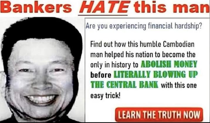 Bankers HATE this man Are you experiencing financial hardship? Find out how this humble Cambodian man helped his nation to become the only in history to ABOLISH MONEY before LITERALLY BLOWING UP THE CENTRAL BANK with this one easy trick! LEARN THE TRUTH NOW