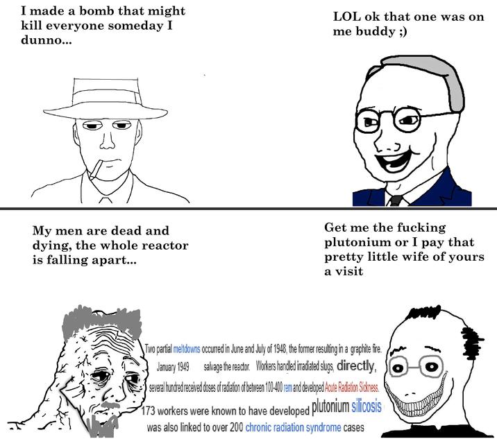 I made a bomb that might kill everyone someday I dunno... LOL ok that one was on me buddy ;) لله My men are dead and dying, the whole reactor is falling apart... Get me the f------ plutonium or I pay that pretty little wife of yours a visit Two partial meltdowns occurred in June and July of 1948, the former resulting in a graphite fire. January 1949 salvage the reactor. Workers handled irradiated slugs, directly, several hundred received doses of radiation of between 100-400 rem and developed Acute Radiation Sickness. 173 workers were known to have developed plutonium silicosis was also linked to over 200 chronic radiation syndrome cases