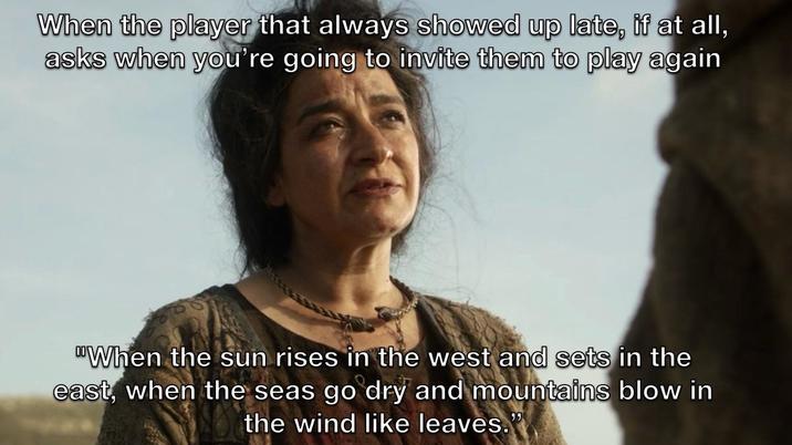 When the player that always showed up late, if at all, asks when you're going to invite them to play again When the sun rises in the west and sets in the east, when the seas go dry and mountains blow in the wind like leaves."