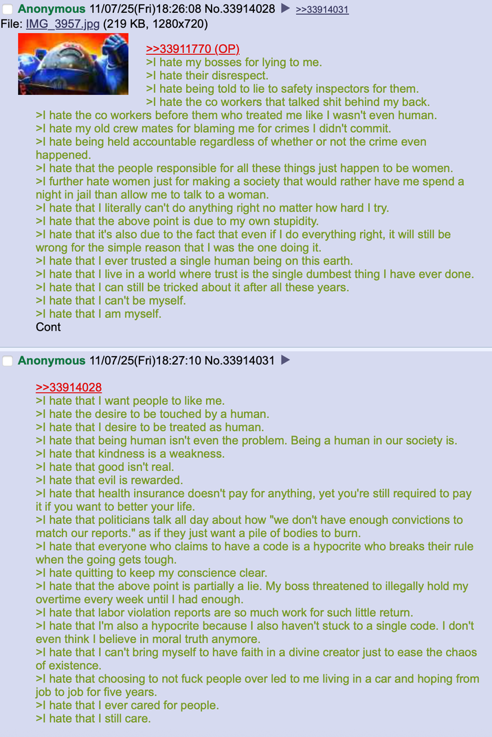 Anonymous 11/07/25(Fri)18:26:08 No.33914028 File: IMG_3957.jpg (219 KB, 1280x720) >>33911770 (OP). >>33914031 >I hate my bosses for lying to me. >I hate their disrespect. >I hate being told to lie to safety inspectors for them. >I hate the co workers that talked s--- behind my back. >I hate the co workers before them who treated me like I wasn't even human. >I hate my old crew mates for blaming me for crimes I didn't commit. >I hate being held accountable regardless of whether or not the crime even happened. >I hate that the people responsible for all these things just happen to be women. >I further hate women just for making a society that would rather have me spend a night in jail than allow me to talk to a woman. >I hate that I literally can't do anything right no matter how hard I try. >I hate that the above point is due to my own stupidity. >I hate that it's also due to the fact that even if I do everything right, it will still be wrong for the simple reason that I was the one doing it. >I hate that I ever trusted a single human being on this earth. >I hate that I live in a world where trust is the single dumbest thing I have ever done. >I hate that I can still be tricked about it after all these years. >I hate that I can't be myself. >I hate that I am myself. Cont Anonymous 11/07/25(Fri)18:27:10 No.33914031 >>33914028 >I hate that I want people to like me. >I hate the desire to be touched by a human. >I hate that I desire to be treated as human. >I hate that being human isn't even the problem. Being a human in our society is. >I hate that kindness is a weakness. >I hate that good isn't real. >I hate that evil is rewarded. >I hate that health insurance doesn't pay for anything, yet you're still required to pay it if you want to better your life. >I hate that politicians talk all day about how "we don't have enough convictions to match our reports." as if they just want a pile of bodies to burn. >I hate that everyone who claims to have a code is a hypocrite who breaks their rule when the going gets tough. >I hate quitting to keep my conscience clear. >I hate that the above point is partially a lie. My boss threatened to illegally hold my overtime every week until I had enough. >I hate that labor violation reports are so much work for such little return. >I hate that I'm also a hypocrite because I also haven't stuck to a single code. I don't even think I believe in moral truth anymore. >I hate that I can't bring myself to have faith in a divine creator just to ease the chaos of existence. >I hate that choosing to not f--- people over led to me living in a car and hoping from job to job for five years. >I hate that I ever cared for people. >I hate that I still care.