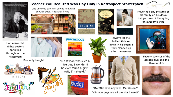 "Darkness cannot drive our darkness, only light can do that Hate cannot drive our hate; only love can do that." Teacher You Realized Was Gay Only in Retrospect Starterpack One time you saw him buying milk with another dude. A teacher friend? OMER THE IMPORTANCE OSCAR WILDE Never had any pictures of his family on his desk. Just pictures of him going on awesome trips THE ILIAD ROBERT FAGLEN JANE AUSTEN PRIDE AND PREJUDICE Had a few civil rights posters sprinkled throughout the classroom HISTORY Probably taught: "English" pure moods "Mr. Wilson was such a nice guy, I wonder if he ever found a girlf- wait, I'm stupid." Fine Arts Always let the bullied kids eat lunch in his room if they cleaned up after themselves Coexist "Do YOU have any kids, Mr. Wilson?" "Oh, you guys are all the kids I need!" Faculty sponsor of the garden club and the theater club