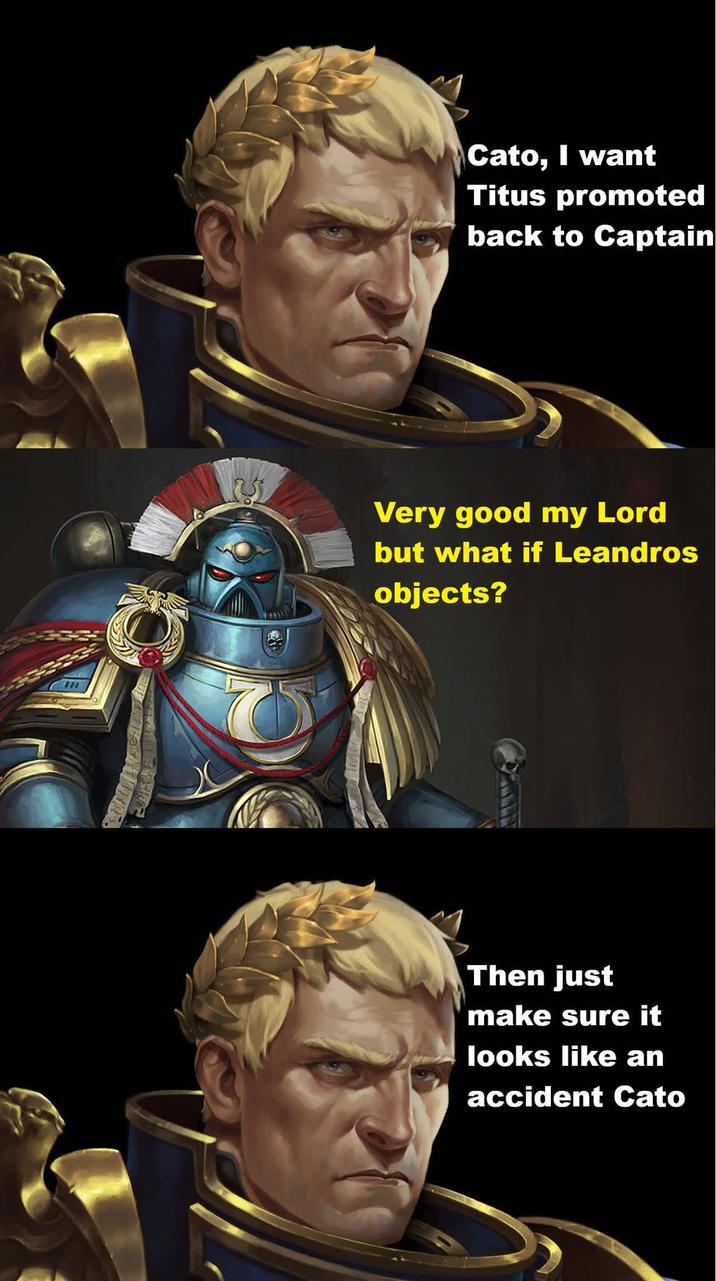 IR Cato, I want Titus promoted back to Captain Very good my Lord but what if Leandros objects? Then just make sure it looks like an accident Cato