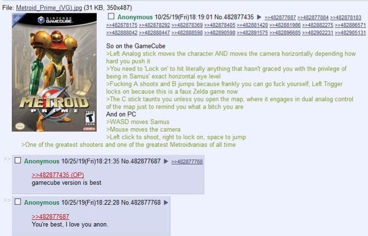 File: Metroid Prime (VG).jpg (31 KB, 350x487) >> GAMECUBE METROID ME Anonymous 10/25/19(Fri)18:19:01 No.482877435 >>482877687 >>482877884 >>482878103 >>482878175 >>482878292 >>482878369 >>482878405 >>482881420 >>482881986 >>482882275 >>482886571 >>482888042 >>482888447 >>482888598 >>482890598 >>482891575 >>482896685 >>482902231 >>482905131 So on the GameCube >Left Analog stick moves the character AND moves the camera horizontally depending how hard you push it >You need to 'Lock on' to hit literally anything that hasn't graced you with the privilege of being in Samus' exact horizontal eye level >F------ A shoots and B jumps because frankly you can go f--- yourself, Left Trigger locks on because this is a faux Zelda game now >The C stick taunts you unless you open the map, where it engages in dual analog control of the map just to remind you what a bitch you are And on PC >WASD moves Samus >Mouse moves the camera >Left click to shoot, right to lock on, space to jump >One of the greatest shooters and one of the greatest Metroidvanias of all time Anonymous 10/25/19(Fri)18:21:35 No.482877687 >>482877435 (OP) gamecube version is best Anonymous 10/25/19(Fri)18:22:28 No.482877768 >>482877687 You're best, I love you anon. >>482877768