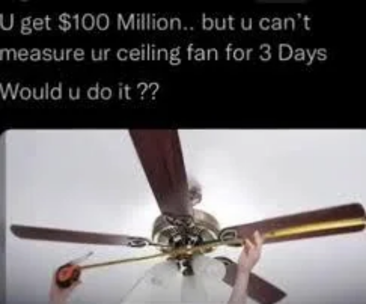 U get $100 Million.. but u can't measure ur ceiling fan for 3 Days Would u do it ??