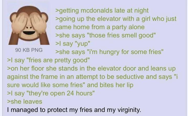 90 KB PNG >getting mcdonalds late at night >going up the elevator with a girl who just came home from a party alone >she says "those fries smell good" >I say "yup" >she says "i'm hungry for some fries" >I say "fries are pretty good" >on her floor she stands in the elevator door and leans up against the frame in an attempt to be seductive and says "i sure would like some fries" and bites her lip >I say "they're open 24 hours" >she leaves I managed to protect my fries and my virginity.