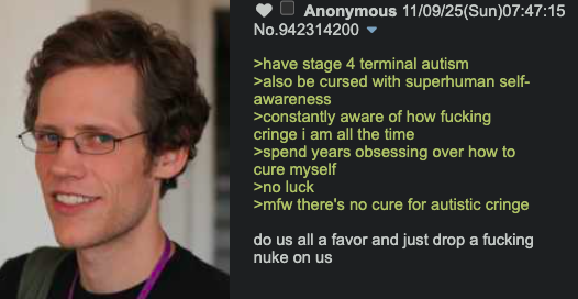 Anonymous 11/09/25(Sun)07:47:15 No.942314200 ▼ >have stage 4 terminal autism >also be cursed with superhuman self- awareness >constantly aware of how f------ cringe i am all the time >spend years obsessing over how to cure myself >no luck >mfw there's no cure for autistic cringe do us all a favor and just drop a f------ nuke on us