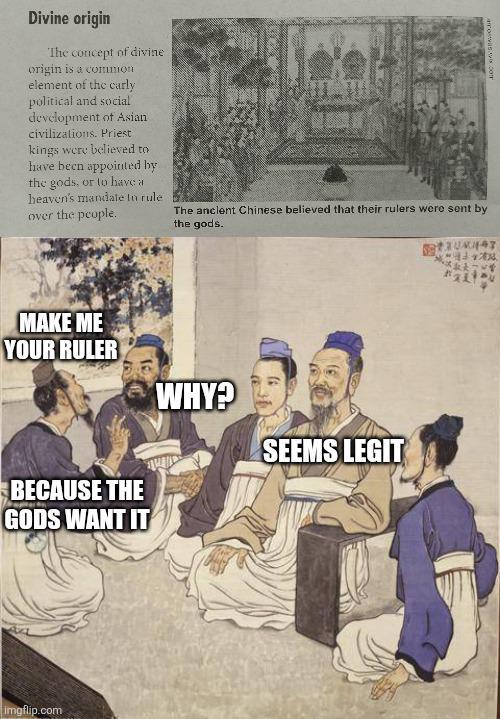 Divine origin The concept of divine origin is a common element of the curly political and social development of Asian civilizations. Priest kings were believed to have been appointed by the gods, or to have a heaven's mandate to rule over the people. The ancient Chinese believed that their rulers were sent by the gods. MAKE ME YOUR RULER BECAUSE THE GODS WANT IT WHY? SEEMS LEGIT imgflip.com オス