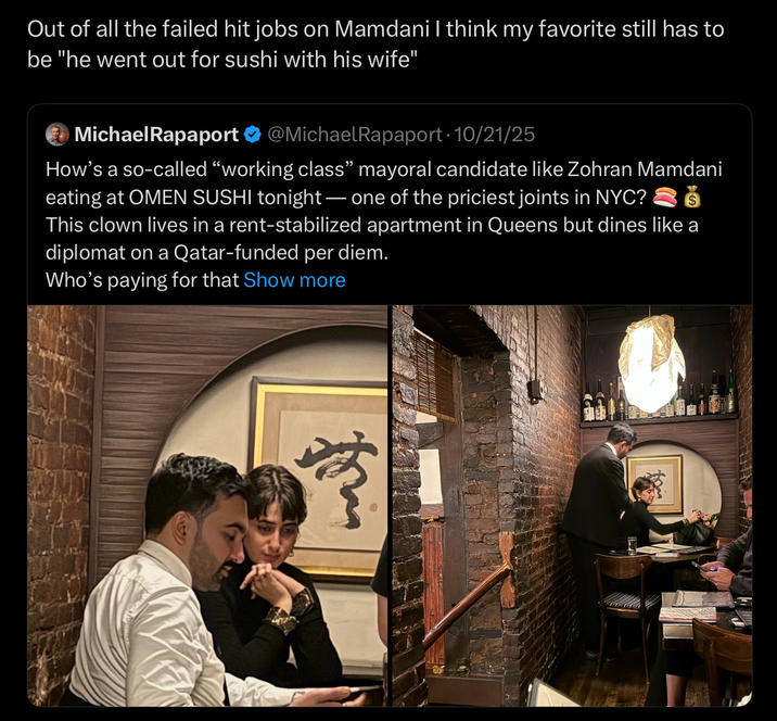 Out of all the failed hit jobs on Mamdani I think my favorite still has to be "he went out for sushi with his wife" MichaelRapaport @MichaelRapaport 10/21/25 How's a so-called "working class" mayoral candidate like Zohran Mamdani eating at OMEN SUSHI tonight - one of the priciest joints in NYC? This clown lives in a rent-stabilized apartment in Queens but dines like a diplomat on a Qatar-funded per diem. Who's paying for that Show more