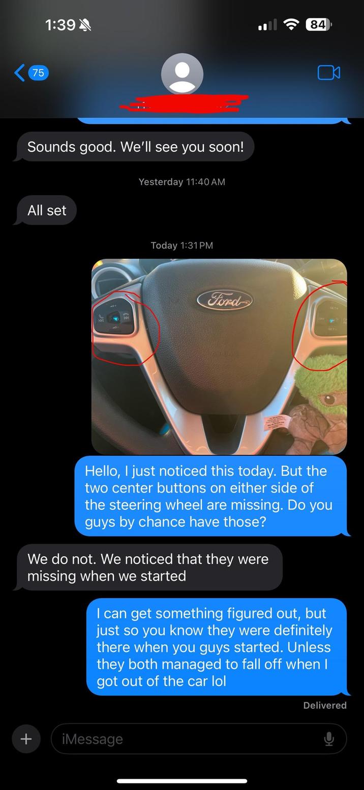 75 1:39 Sounds good. We'll see you soon! Yesterday 11:40 AM All set Today 1:31 PM 84 Ford SET+ Hello, I just noticed this today. But the two center buttons on either side of the steering wheel are missing. Do you guys by chance have those? We do not. We noticed that they were missing when we started I can get something figured out, but just so you know they were definitely there when you guys started. Unless they both managed to fall off when I got out of the car lol + ¡Message Delivered