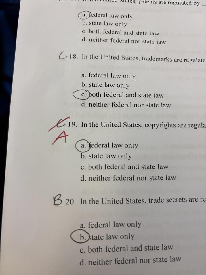 patents are regulated by a. federal law only b. state law only c. both federal and state law d. neither federal nor state law 18. In the United States, trademarks are regulate 19. A B2 a. federal law only b. state law only c. both federal and state law d. neither federal nor state law 19. In the United States, copyrights are regula a. federal law only b. state law only c. both federal and state law d. neither federal nor state law 20. In the United States, trade secrets are re a. federal law only b. state law only c. both federal and state law d. neither federal nor state law