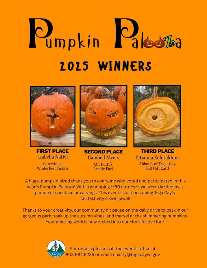 Pumpkin Paka 2025 WINNERS FIRST PLACE Isabella Nativi Carowinds WinterFest Tickets SECOND PLACE Cambell Myers THIRD PLACE Tetianna Zolotukhina Mr. Putty's Family Pack Abbott's of Tegac Cay $50 Gift Card A huge, pumpkin-sized thank you to everyone who voted and participated in this year's Pumpkin Palooza! With a whopping **50 entries**, we were dazzled by a parade of spectacular carvings. This event is fast becoming Tega Cay's fall festivity crown jewel! Thanks to your creativity, our community hit pause on the daily drive to bask in our gorgeous park, soak up the autumn vibes, and marvel at the shimmering pumpkins. Your amazing work is now etched into our city's festive lore. Tega Cay For details please call the events office at 803.984.9236 or email chasty@tegacaysc.gov