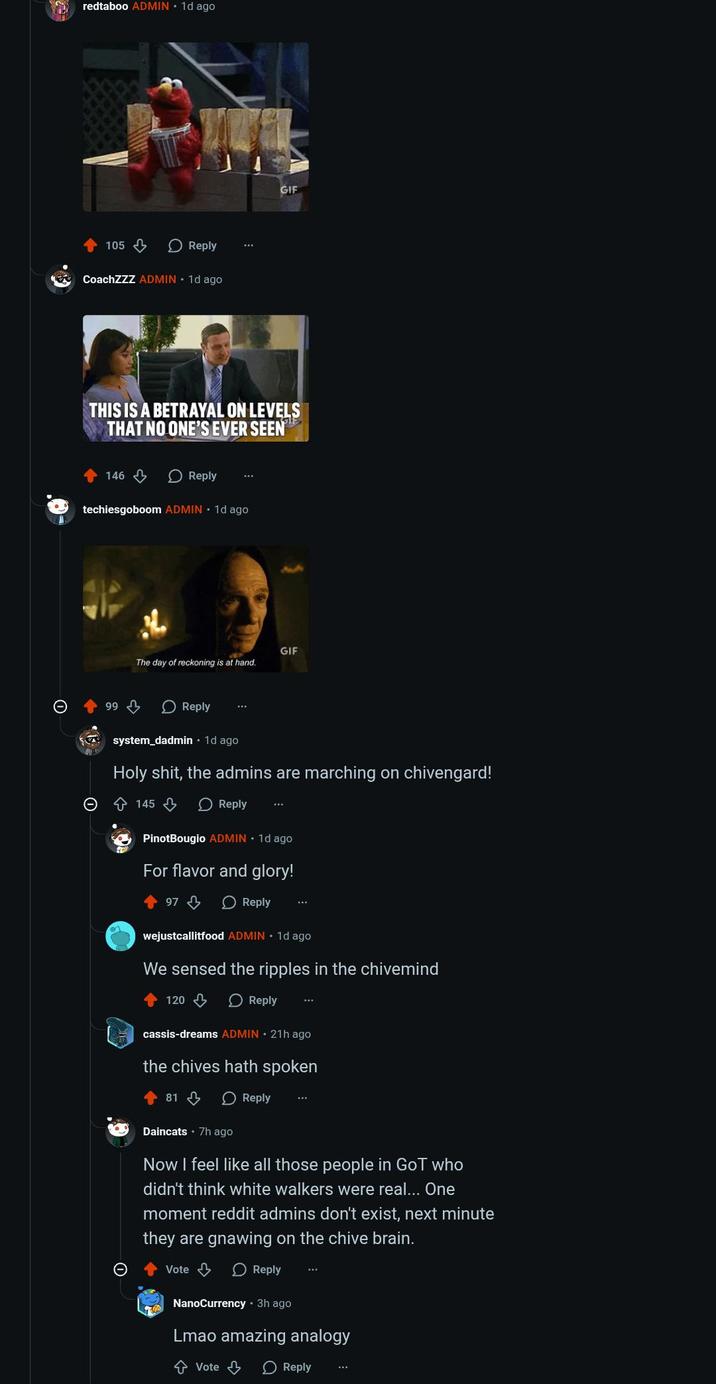 redtaboo ADMIN ⚫ 1d ago 105 Reply SAY CoachZZZ ADMIN 1d ago GIF THIS IS A BETRAYAL ON LEVELS THAT NO ONE'S EVER SEEN 146 Reply techiesgoboom ADMIN ⚫ 1d ago 99 The day of reckoning is at hand. Reply GIF system_dadmin · 1d ago H--------, the admins are marching on chivengard! 145 Reply PinotBougio ADMIN. 1d ago For flavor and glory! 97 Reply wejustcallitfood ADMIN 1d ago We sensed the ripples in the chivemind 120 Reply cassis-dreams ADMIN 21h ago the chives hath spoken 81 Reply Daincats 7h ago Now I feel like all those people in GoT who didn't think white walkers were real... One moment reddit admins don't exist, next minute they are gnawing on the chive brain. Vote > Reply NanoCurrency • 3h ago Lmao amazing analogy ↑ Vote Reply
