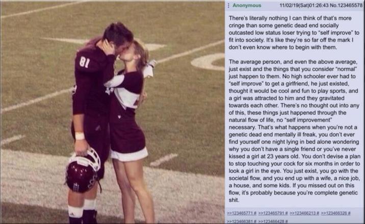 81 Anonymous 11/02/19(Sat)01:26:43 No.123465578 There's literally nothing I can think of that's more cringe than some genetic dead end socially outcasted low status loser trying to "self improve" to fit into society. It's like they're so far off the mark I don't even know where to begin with them. The average person, and even the above average. just exist and the things that you consider "normal" just happen to them. No high schooler ever had to "self improve" to get a girlfriend, he just existed, thought it would be cool and fun to play sports, and a girl was attracted to him and they gravitated towards each other. There's no thought out into any of this, these things just happened through the natural flow of life, no "self improvement" necessary. That's what happens when you're not a genetic dead end mentally ill freak, you don't ever find yourself one night lying in bed alone wondering why you don't have a single friend or you've never kissed a girl at 23 years old. You don't devise a plan to stop touching your c--- for six months in order to look a girl in the eye. You just exist, you go with the societal flow, and you end up with a wife, a nice job, a house, and some kids. If you missed out on this flow, it's probably because you're complete genetic s---. >>123465771 # >>123465791 >>123466213 >>123466326.# >>123468381 # >>123466428 #