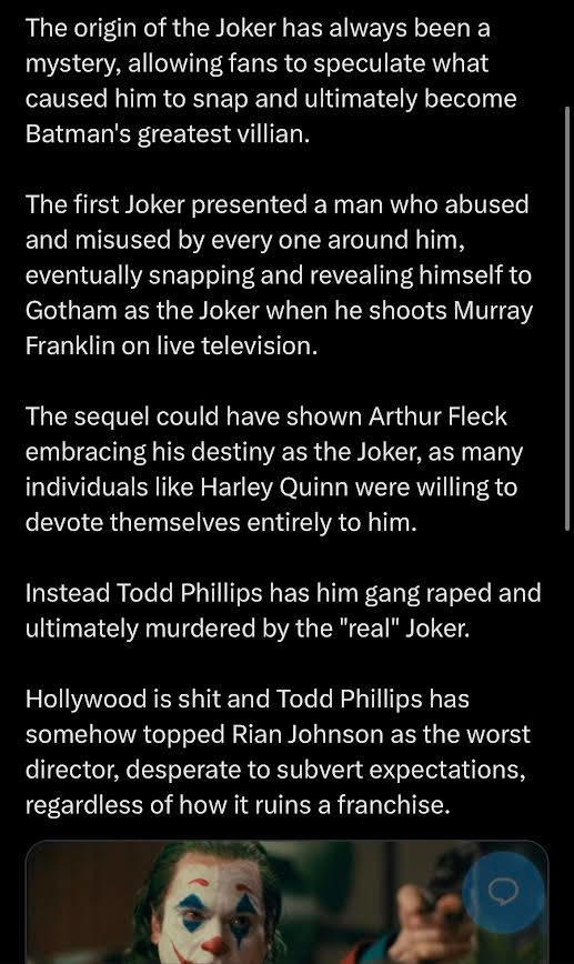The origin of the Joker has always been a mystery, allowing fans to speculate what caused him to snap and ultimately become Batman's greatest villian. The first Joker presented a man who abused and misused by every one around him, eventually snapping and revealing himself to Gotham as the Joker when he shoots Murray Franklin on live television. The sequel could have shown Arthur Fleck embracing his destiny as the Joker, as many individuals like Harley Quinn were willing to devote themselves entirely to him. Instead Todd Phillips has him gang r---- and ultimately murdered by the "real" Joker. Hollywood is s--- and Todd Phillips has somehow topped Rian Johnson as the worst director, desperate to subvert expectations, regardless of how it ruins a franchise.