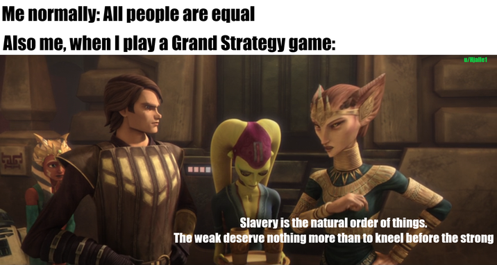 Me normally: All people are equal Also me, when I play a Grand Strategy game: Slavery is the natural order of things. The weak deserve nothing more than to kneel before the strong 8151 u/Hjalle1