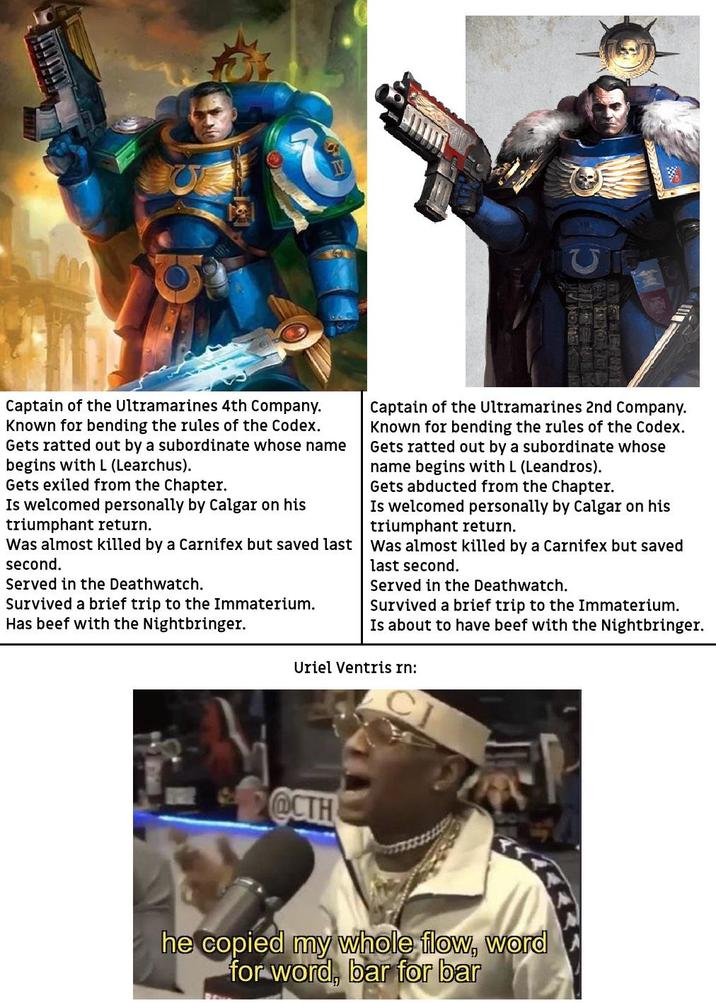 Captain of the Ultramarines 4th Company. Known for bending the rules of the Codex. Gets ratted out by a subordinate whose name begins with L (Learchus). Gets exiled from the Chapter. Is welcomed personally by Calgar on his triumphant return. Captain of the Ultramarines 2nd Company. Known for bending the rules of the Codex. Gets ratted out by a subordinate whose name begins with L (Leandros). Gets abducted from the Chapter. Is welcomed personally by Calgar on his triumphant return. Was almost killed by a Carnifex but saved last was almost killed by a Carnifex but saved second. Served in the Deathwatch. Survived a brief trip to the Immaterium. Has beef with the Nightbringer. last second. Served in the Deathwatch. Survived a brief trip to the Immaterium. Is about to have beef with the Nightbringer. Uriel Ventris rn: @CTH he copied my whole flow, word for word, bar for bar