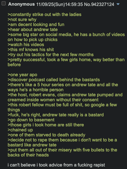☐ Anonymous 11/09/25(Sun)14:59:35 No.942327124 >constantly strike out with the ladies >not sure why >am decent looking and fun >hear about andrew tate >some big star on social media, he has a bunch of videos on how to pick up chicks >watch his videos >this mf knows his s--- >try out his tactics for the next few months >pretty successful, took a few girls home, way better than before >one year apo >discover podcast called behind the bastards >there's like a 5 hour series on andrew tate and all the ways he's a horrible person >the host, robert evans, claims andrew tate pumped and creamed inside women without their consent >this robert fellow must be full of s---, so google a few things >f---, he's right, andrew tate really is a bastard >go down to basement >those girls i took home are still there >chained up >one of them starved to death already >decide not to r--- them because i don't want to be a bastard like andrew tate >put them all out of their misery with five bullets to the backs of their heads i can't believe i took advice from a f------ r-----