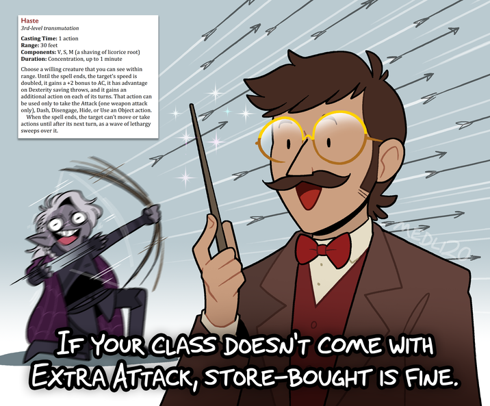Haste 3rd-level transmutation Casting Time: 1 action Range: 30 feet Components: V, S, M (a shaving of licorice root) Duration: Concentration, up to 1 minute Choose a willing creature that you can see within range. Until the spell ends, the target's speed is doubled, it gains a +2 bonus to AC, it has advantage on Dexterity saving throws, and it gains an additional action on each of its turns. That action can be used only to take the Attack (one weapon attack only), Dash, Disengage, Hide, or Use an Object action. When the spell ends, the target can't move or take actions until after its next turn, as a wave of lethargy sweeps over it. Σ IF YOUR CLASS DOESN'T COME WITH EXTRA ATTACK, STORE-BOUGHT IS FINE.