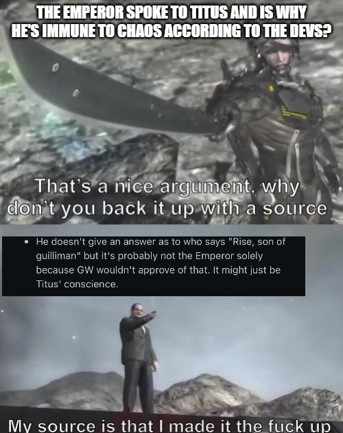 THE EMPEROR SPOKE TO TITUS AND IS WHY HE'S IMMUNE TO CHAOS ACCORDING TO THE DEVS? That's a nice argument, why don't you back it up with a source He doesn't give an answer as to who says "Rise, son of guilliman" but it's probably not the Emperor solely because GW wouldn't approve of that. It might just be Titus' conscience. My source is that I made it the f--- up