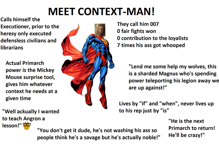 MEET CONTEXT-MAN! Calls himself the Executioner, prior to the heresy only executed defensless civilians and librarians They call him 007 0 fair fights won O contribution to the loyalists 7 times his ass got whooped Actual Primarch power is the Mickey Mouse surprise tool, gives him whatever context he needs at a given time "Well ackually I wanted to teach Angron a lesson!"σ "Lend me some help my wolves, this is a sharded Magnus who's spending power teleporting his legion away we are up against!" Lives by "if" and "when", never lives up to his rep just by "is" "You don't get it dude, he's not washing his ass so people think he's a savage but he's actually noble!" "He is the next Primarch to return! He'll be crazy!"