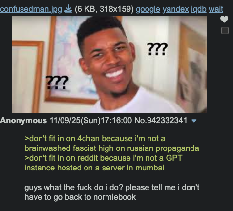 confusedman.jpg (6 KB, 318x159) google yandex iqdb wait ??? ??? Anonymous 11/09/25(Sun)17:16:00 No.942332341 ▼ >don't fit in on 4chan because i'm not a brainwashed fascist high on russian propaganda >don't fit in on reddit because i'm not a GPT instance hosted on a server in mumbai guys what the f--- do i do? please tell me i don't have to go back to normiebook
