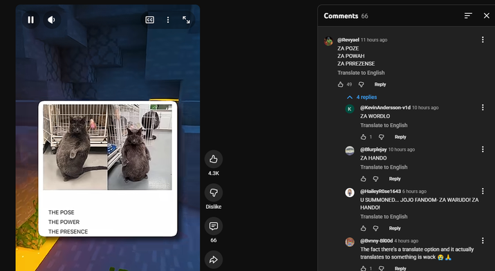 = || CC THE POSE THE POWER THE PRESENCE لا Comments 66 ווי ... ... 4.3K Q Dislike 66 لم @Revyael 11 hours ago ZA POZE ZA POWAH ZA PRREZENSE Translate to English 49 ^ 4 replies K Reply @KevinAndersson-v1d 10 hours ago ZA WORDLO Translate to English 319 Reply @Blurplejay 10 hours ago ZA HANDO Translate to English во Reply @HaileyRose1643 6 hours ago U SUMMONED... JOJO FANDOM-ZA WARUDO! ZA HANDO! Translate to English во Reply @Bvnny-Blood 4 hours ago The fact there's a translate option and it actually translates to something is wack 319 Reply