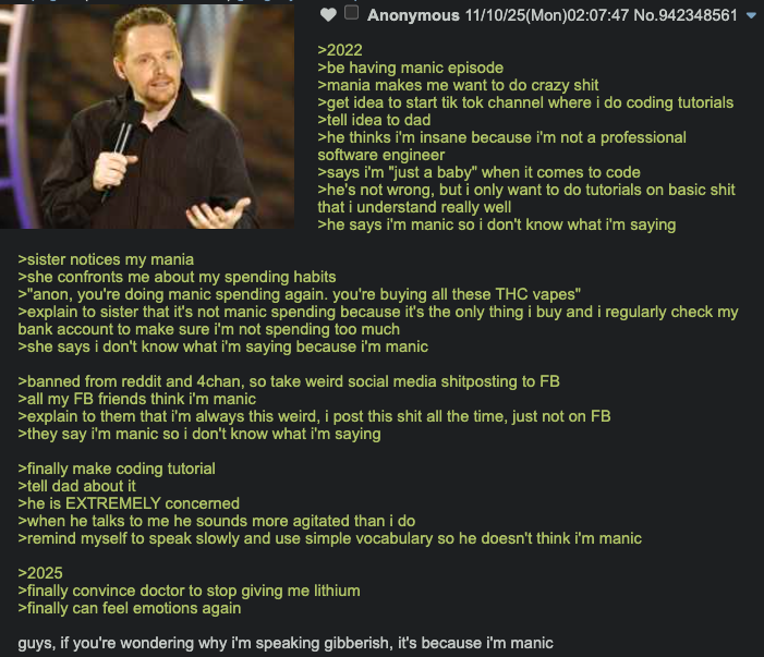 >sister notices my mania >2022 Anonymous 11/10/25(Mon)02:07:47 No.942348561 >be having manic episode >mania makes me want to do crazy s--- >get idea to start tik tok channel where i do coding tutorials >tell idea to dad >he thinks i'm insane because i'm not a professional software engineer >says i'm "just a baby" when it comes to code >he's not wrong, but i only want to do tutorials on basic s--- that i understand really well >he says i'm manic so i don't know what i'm saying >she confronts me about my spending habits >"anon, you're doing manic spending again. you're buying all these THC vapes" >explain to sister that it's not manic spending because it's the only thing i buy and i regularly check my bank account to make sure i'm not spending too much >she says i don't know what i'm saying because i'm manic >banned from reddit and 4chan, so take weird social media shitposting to FB >all my FB friends think i'm manic >explain to them that i'm always this weird, i post this s--- all the time, just not on FB >they say i'm manic so i don't know what i'm saying >finally make coding tutorial >tell dad about it >he is EXTREMELY concerned >when he talks to me he sounds more agitated than i do >remind myself to speak slowly and use simple vocabulary so he doesn't think i'm manic >2025 >finally convince doctor to stop giving me lithium >finally can feel emotions again guys, if you're wondering why i'm speaking gibberish, it's because i'm manic