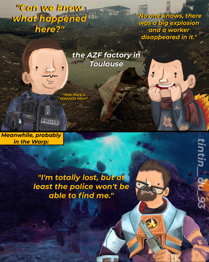 ON "Can we know what happened here?" "No one knows, there was a big explosion the AZF factory in Toulouse and a worker disappeared in it." "Was there a WAAAGH here?" POLICE Meanwhile, probably in the Warp: བད་ "I'm totally lost, but at least the police won't be able to find me." tintin_du_93