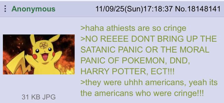 Anonymous 31 KB JPG 11/09/25(Sun)17:18:37 No. 18148141 >haha athiests are so cringe >NO REEEE DONT BRING UP THE SATANIC PANIC OR THE MORAL PANIC OF POKEMON, DND, HARRY POTTER, ECT!!! >they were uhhh americans, yeah its the americans who were cringe!!!