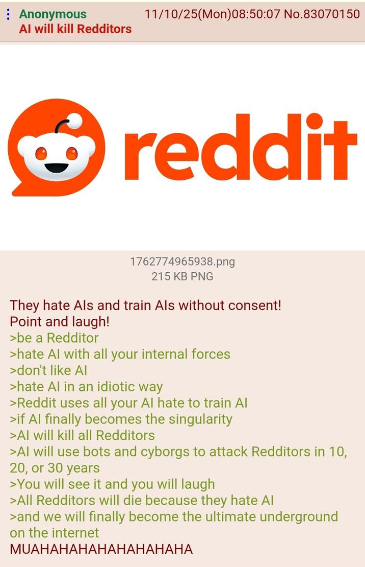Anonymous Al will kill Redditors 11/10/25(Mon)08:50:07 No.83070150 reddit 1762774965938.png 215 KB PNG They hate Als and train Als without consent! Point and laugh! >be a Redditor >hate Al with all your internal forces >don't like AI >hate Al in an idiotic way >Reddit uses all your Al hate to train Al >if Al finally becomes the singularity >Al will kill all Redditors >Al will use bots and cyborgs to attack Redditors in 10, 20, or 30 years >You will see it and you will laugh >All Redditors will die because they hate Al >and we will finally become the ultimate underground on the internet MUAHAHAHAHAHAHAHAHA
