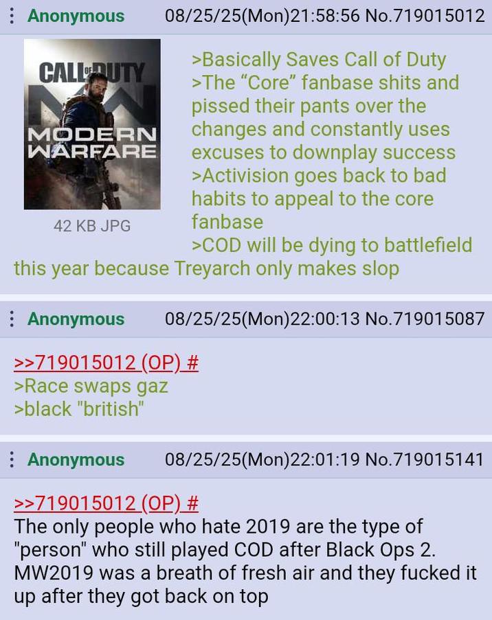 Anonymous CALL DUTY MODERN WARFARE 42 KB JPG 08/25/25(Mon)21:58:56 No.719015012 >Basically Saves Call of Duty >The "Core" fanbase s---- and p----- their pants over the changes and constantly uses excuses to downplay success >Activision goes back to bad habits to appeal to the core fanbase >COD will be dying to battlefield this year because Treyarch only makes slop Anonymous 08/25/25(Mon)22:00:13 No.719015087 >>719015012 (OP) # >Race swaps gaz >black "british" Anonymous 08/25/25(Mon)22:01:19 No.719015141 >>719015012 (OP) # The only people who hate 2019 are the type of "person" who still played COD after Black Ops 2. MW2019 was a breath of fresh air and they f----- it up after they got back on top
