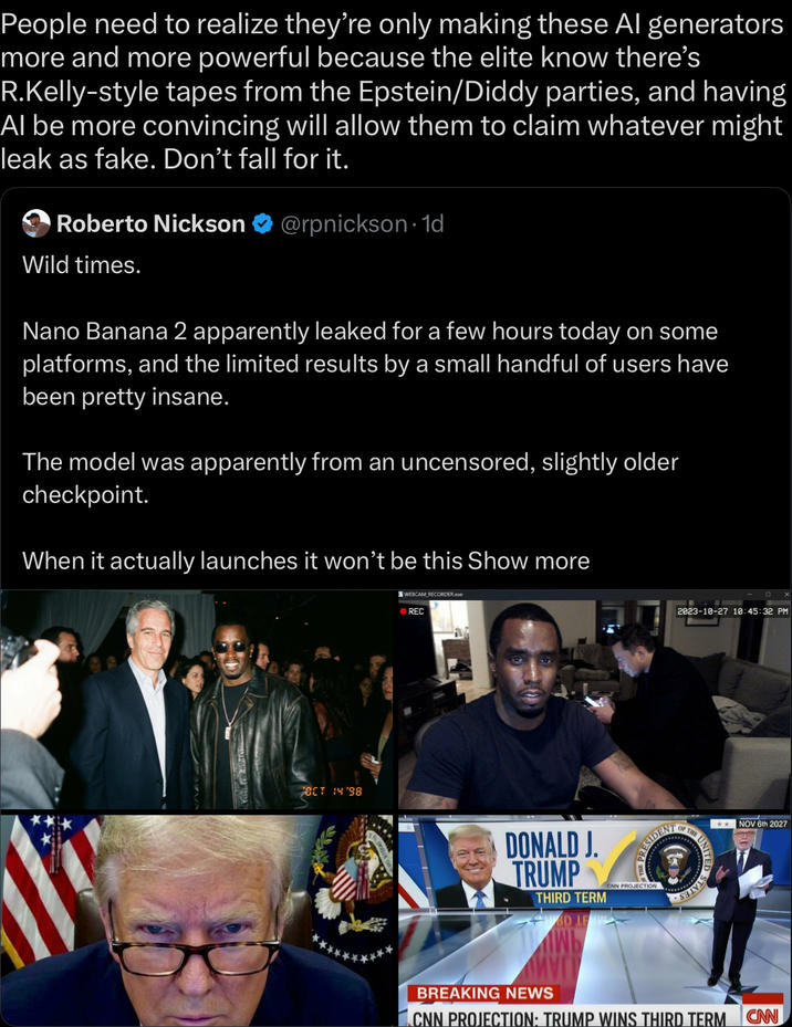 People need to realize they're only making these Al generators more and more powerful because the elite know there's R.Kelly-style tapes from the Epstein/Diddy parties, and having Al be more convincing will allow them to claim whatever might leak as fake. Don't fall for it. Roberto Nickson @rpnickson-1d Wild times. Nano Banana 2 apparently leaked for a few hours today on some platforms, and the limited results by a small handful of users have been pretty insane. The model was apparently from an uncensored, slightly older checkpoint. When it actually launches it won't be this Show more OCT 14'98 WEBCAM RECORDER.exe REC 2023-10-27 10:45:32 PM OF THE THE UNIT DONALD J. TRUMP THIRD TERM PRESIDENT CNN PROJECTION NOV 6th 2027 BREAKING NEWS CNN PROJECTION: TRUMP WINS THIRD TERM CAN