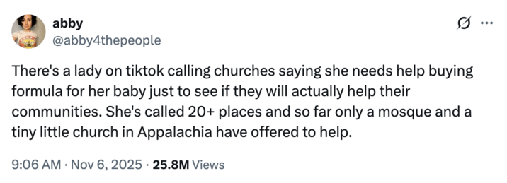 X user @abby4thepeople tweeted, "There's a lady on tiktok calling churches saying she needs help buying formula for her baby just to see if they will actually help their communities. She's called 20+ places and so far only a mosque and a tiny little church in Appalachia have offered to help." 