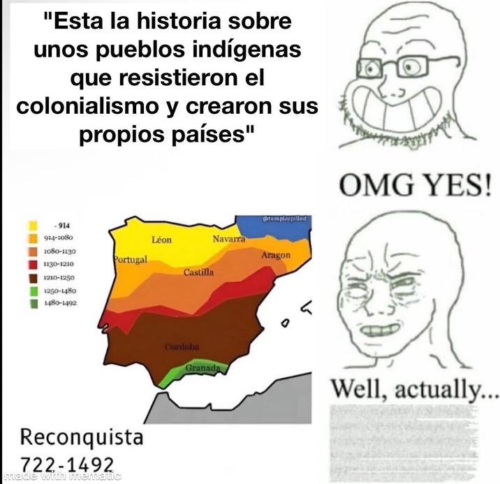 "Esta la historia sobre unos pueblos indígenas que resistieron el colonialismo y crearon sus propios países" -914 914-1080 Léon 1080-1130 Portugal 1130-1210 1210-1250 1250-1480 1480-1492 Reconquista 722-1492 made with mematic Castilla Cordoba Granada templarpilled Navarra Aragon 5 OMG YES! Well, actually...