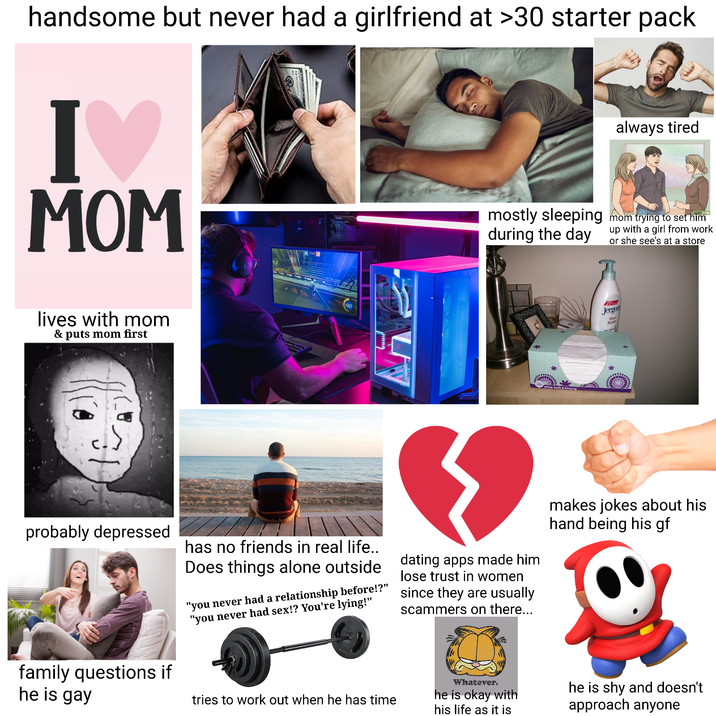 handsome but never had a girlfriend at >30 starter pack I♥ MOM always tired mostly sleeping mom trying to set him during the day up with a girl from work or she see's at a store lives with mom & puts mom first * Ultra Soft & Strong 25 Jergens Shea Butter probably depressed family questions if has no friends in real life.. Does things alone outside "you never had a relationship before!?" "you never had sex!? You're lying!" dating apps made him lose trust in women since they are usually scammers on there... makes jokes about his hand being his gf he is gay tries to work out when he has time Whatever. he is okay with his life as it is he is shy and doesn't approach anyone