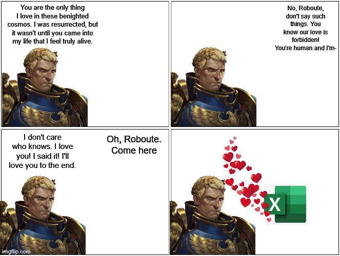 You are the only thing I love in these benighted cosmos. I was resurrected, but it wasn't until you came into my life that I feel truly alive. I don't care who knows. I love you! I said it! I'll love you to the end. Oh, Roboute. Come here imgflip.com No, Roboute, don't say such things. You know our love is forbidden! You're human and I'm-