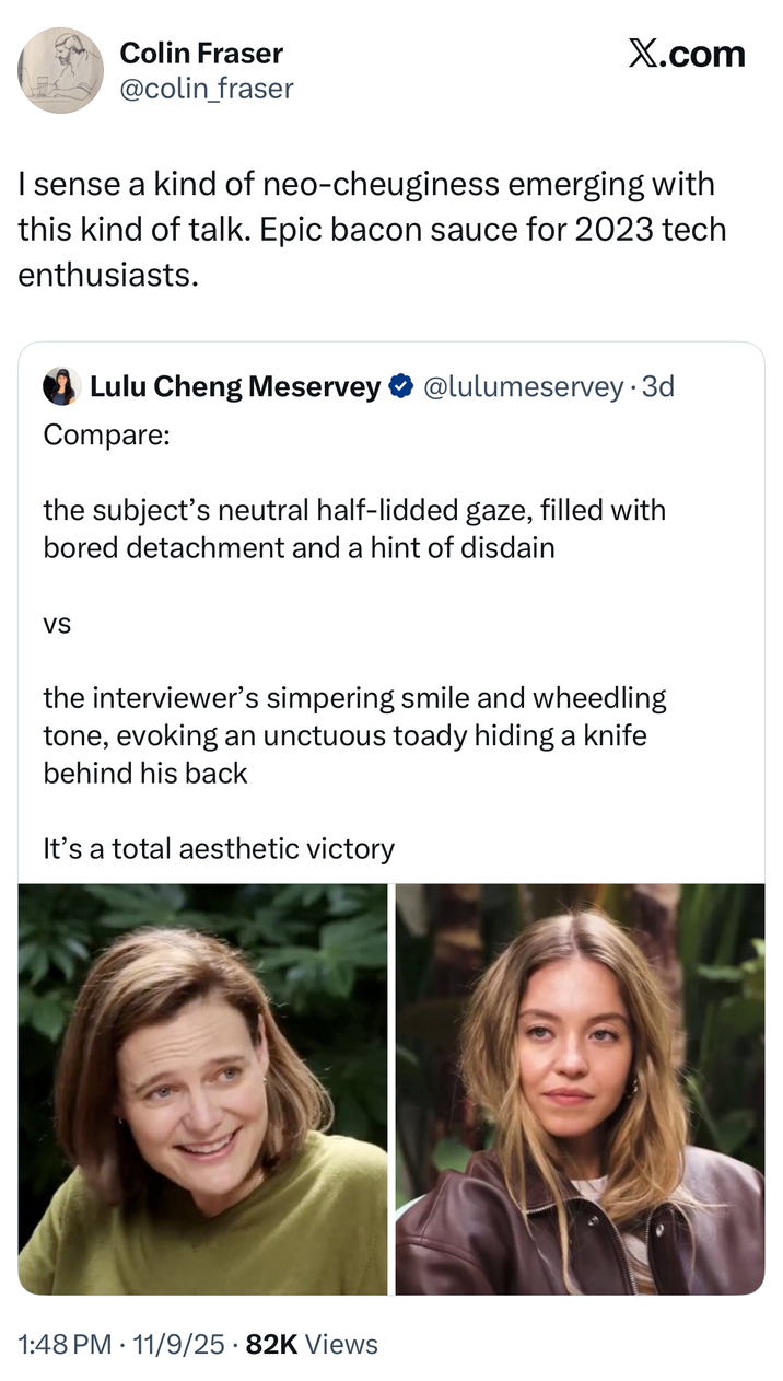 Colin Fraser @colin_fraser Ø .. sense a kind of neo-cheuginess emerging with this kind of talk. Epic bacon sauce for 2023 tech enthusiasts. Lulu Cheng Meservey Replying to @lulumeservey Compare: @lulumeservey · Nov 6 • the subject's neutral half-lidded gaze, filled with bored detachment and a hint of disdain... 1:48 PM • Nov 9, 2025 77.8K Views