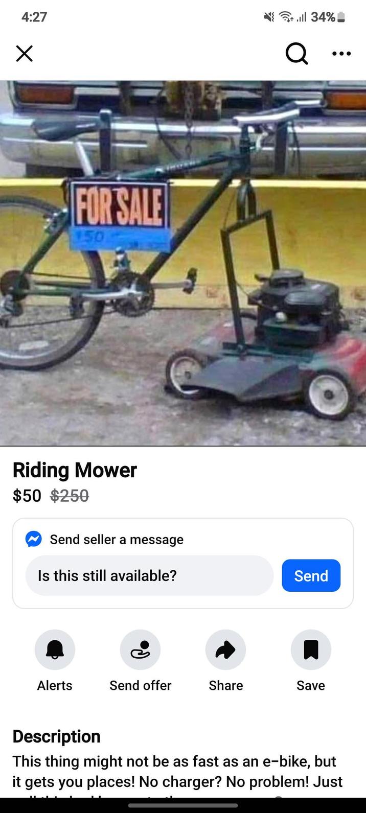 4:27 × till 34% Q FOR SALE 150 Riding Mower $50 $250 Send seller a message Is this still available? Send Alerts Send offer Share Save Description This thing might not be as fast as an e-bike, but it gets you places! No charger? No problem! Just