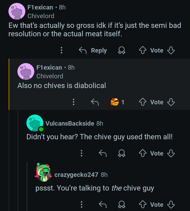 F1exican ⚫ 8h Chivelord Ew that's actually so gross idk if it's just the semi bad resolution or the actual meat itself. Reply F1exican ⚫ 8h Chivelord Also no chives is diabolical Vote 1 Vote VulcansBackside 8h Didn't you hear? The chive guy used them all! + Vote crazygecko247 8h pssst. You're talking to the chive guy Vote