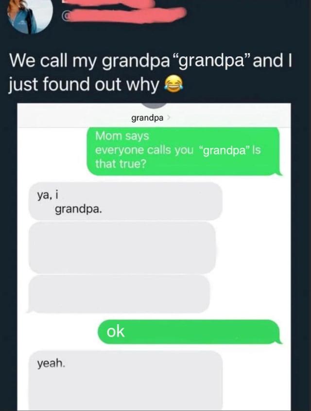 We call my grandpa "grandpa" and I just found out why grandpa Mom says everyone calls you "grandpa" Is that true? ya, i grandpa. yeah. ok