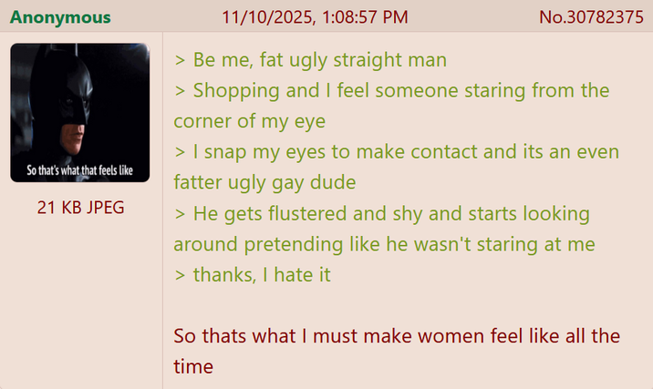 Anonymous So that's what that feels like 21 KB JPEG 11/10/2025, 1:08:57 PM > Be me, fat ugly straight man No.30782375 > Shopping and I feel someone staring from the corner of my eye > I snap my eyes to make contact and its an even fatter ugly gay dude > He gets flustered and shy and starts looking around pretending like he wasn't staring at me > thanks, I hate it So thats what I must make women feel like all the time