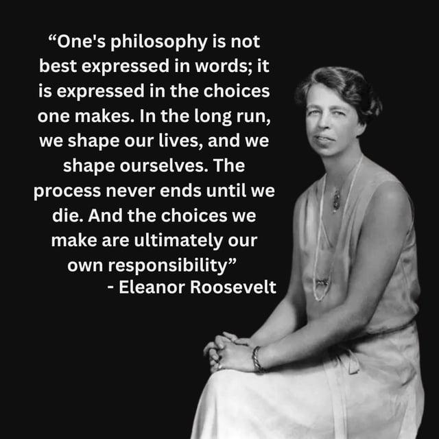 "One's philosophy is not best expressed in words; it is expressed in the choices one makes. In the long run, we shape our lives, and we shape ourselves. The process never ends until we die. And the choices we make are ultimately our own responsibility" - Eleanor Roosevelt