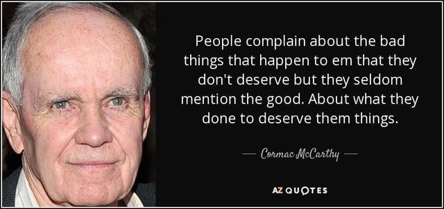 People complain about the bad things that happen to em that they don't deserve but they seldom mention the good. About what they done to deserve them things. Cormac McCarthy- AZ QUOTES