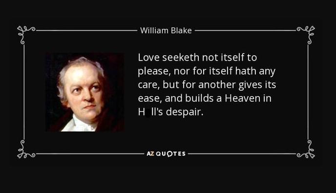 William Blake Love seeketh not itself to please, nor for itself hath any care, but for another gives its ease, and builds a Heaven in Hll's despair. AZ QUOTES