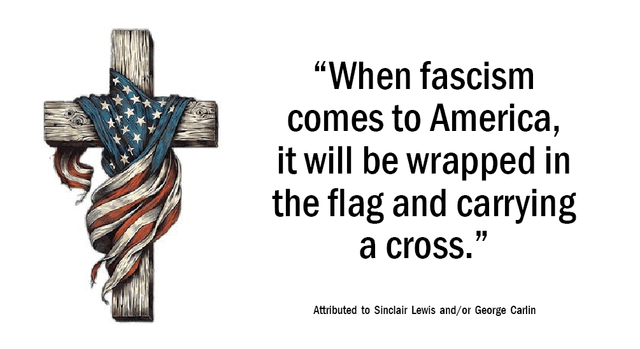 "When fascism comes to America, it will be wrapped in the flag and carrying a cross." Attributed to Sinclair Lewis and/or George Carlin